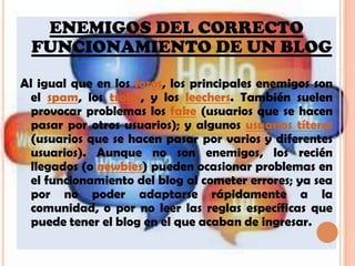 ENEMIGOS DEL CORRECTO FUNCIONAMIENTO DE UN BLOGAl igual que en los foros, los principales enemigos son el spam, los troles, y los leechers. También suelen provocar problemas los fake (usuarios que se hacen pasar por otros usuarios); y algunos usuarios títeres (usuarios que se hacen pasar por varios y diferentes usuarios). Aunque no son enemigos, los recién llegados (o newbies) pueden ocasionar problemas en el funcionamiento del blog al cometer errores; ya sea por no poder adaptarse rápidamente a la comunidad, o por no leer las reglas específicas que puede tener el blog en el que acaban de ingresar.