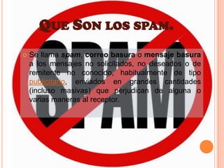 Que Son los spam.Se llama spam, correo basura o mensaje basura a los mensajes no solicitados, no deseados o de remitente no conocido, habitualmente de tipo publicitario, enviados en grandes cantidades (incluso masivas) que perjudican de alguna o varias maneras al receptor.