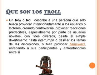 Que son los trollUn troll o trol  describe a una persona que sólo busca provocar intencionadamente a los usuarios o lectores, creando controversia, provocar reacciones predecibles, especialmente por parte de usuarios novatos, con fines diversos, desde el simple divertimento hasta interrumpir o desviar los temas de las discusiones, o bien provocar flamewars, enfadando a sus participantes y enfrentándolos entre sí