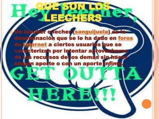 QUE SON LOS LEECHERSUn leecher o lecher (sanguijuela) es la denominación que se le ha dado en foros de Internet a ciertos usuarios que se caracterizan por intentar aprovecharse de los recursos de los demás sin hacer ningún aporte o con un aporte ínfimo.