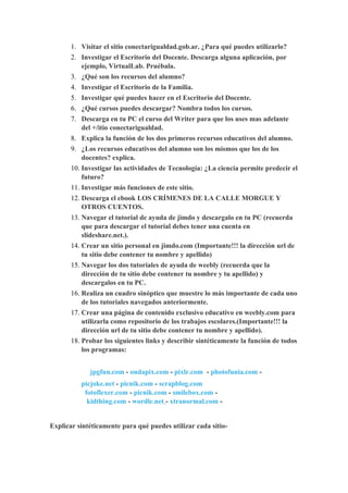 1. Visitar el sitio conectarigualdad.gob.ar. ¿Para qué puedes utilizarlo?
       2. Investigar el Escritorio del Docente. Descarga alguna aplicación, por
          ejemplo, VirtualLab. Pruébala.
       3. ¿Qué son los recursos del alumno?
       4. Investigar el Escritorio de la Familia.
       5. Investigar qué puedes hacer en el Escritorio del Docente.
       6. ¿Qué cursos puedes descargar? Nombra todos los cursos.
       7. Descarga en tu PC el curso del Writer para que los uses mas adelante
          del +/itio conectarigualdad.
       8. Explica la función de los dos primeros recursos educativos del alumno.
       9. ¿Los recursos educativos del alumno son los mismos que los de los
           docentes? explica.
       10. Investigar las actividades de Tecnología: ¿La ciencia permite predecir el
           futuro?
       11. Investigar más funciones de este sitio.
       12. Descarga el ebook LOS CRÍMENES DE LA CALLE MORGUE Y
           OTROS CUENTOS.
       13. Navegar el tutorial de ayuda de jimdo y descargalo en tu PC (recuerda
           que para descargar el tutorial debes tener una cuenta en
           slideshare.net.).
       14. Crear un sitio personal en jimdo.com (Importante!!! la dirección url de
           tu sitio debe contener tu nombre y apellido)
       15. Navegar los dos tutoriales de ayuda de weebly (recuerda que la
           dirección de tu sitio debe contener tu nombre y tu apellido) y
           descargalos en tu PC.
       16. Realiza un cuadro sinóptico que muestre lo más importante de cada uno
           de los tutoriales navegados anteriormente.
       17. Crear una página de contenido exclusivo educativo en weebly.com para
           utilizarla como repositorio de los trabajos escolares.(Importante!!! la
           dirección url de tu sitio debe contener tu nombre y apellido).
       18. Probar los siguientes links y describir sintéticamente la función de todos
           los programas:


             jpgfun.com - ondapix.com - pixlr.com - photofunia.com -
          picjoke.net - picnik.com - scrapblog.com
           fotoflexer.com - picnik.com - smilebox.com -
            kidthing.com - wordle.net - xtranormal.com -


Explicar sintéticamente para qué puedes utilizar cada sitio-
 