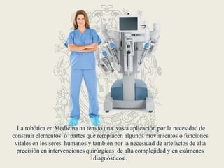  La robótica en Medicina ha tenido una  vasta aplicación por la necesidad de construir elementos  o  partes que remplacen algunos movimientos o funciones  vitales en los seres  humanos y también por la necesidad de artefactos de alta precisión en intervenciones quirúrgicas  de alta complejidad y en exámenes diagnósticos .