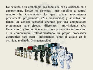 De acuerdo a su cronología, los robots se han clasificado en 4 generaciones. Desde los sistemas  mas sencillos a control remoto (1ra Generación), los que realizan movimientos previamente programados (2da Generación) y aquellos que  tienen un control sensorial operado por una computadora  programada para ejecutar diferentes  movimientos (3ra Generación), y los que tienen  sensores  para enviar información a la computadora, retroalimentando su propio procesador electrónico para estar  informando sobre el estado de la actividad realizada. (4ta generación)