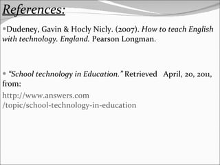 References: Dudeney, Gavin & Hocly Nicly. (2007).  How to teach English with technology. England.  Pearson Longman. “ School technology in Education.”  Retrieved  April, 20, 2011, from: http:// www.answers.com /topic/school-technology-in-education 