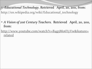 Educational Technology . Retrieved  April, 20, 2011, from: http:// en.wikipedia.org / wiki / Educational_technology A Vision of 21st Century Teachers.  Retrieved  April, 20, 2011, from: http:// www.youtube.com / watch?v = B4g5M06YyVw & feature = related 