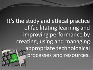 It’s the study and ethical practice of facilitating learning and improving performance by creating, using and managing appropriate technological processes and resources . 