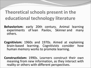 Theoretical schools present in the educational technology literature Behaviorism:  early 20th century. Animal learning experiments of Ivan Pavlov, Skinner and many others.  Cognitivism:  1960s and 1970s. Aimed at explaining brain-based learning. Cognitivists consider how human memory works to promote learning. Constructivism:  1990s. Learners construct their own meaning from new information, as they interact with reality or others with different perspectives. 
