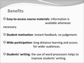 Benefits Easy-to-access course materials : information is    available whenever necessary. Student motivation : instant feedback, no judgement.  Wide participation : long distance learning and access    for wider audiences. Students’ writing : the use of word processors helps to    improve students’ writing. 