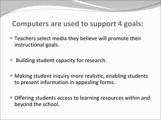 Computers are used to support 4 goals: Teachers select media they believe will promote their instructional goals. Building student capacity for research. Making student inquiry more realistic, enabling students to present information in appealing forms. Offering students access to learning resources within and beyond the school. 