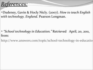 References: Dudeney, Gavin & Hocly Nicly. (2007).  How to teach English with technology. England.  Pearson Longman. “ School technology in Education.”  Retrieved  April, 20, 2011, from: http://www.answers.com/topic/school-technology-in-education 
