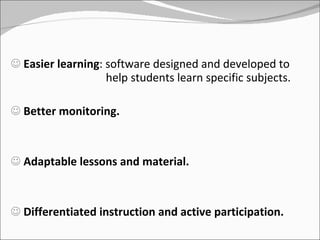 Easier learning : software designed and developed to    help students learn specific subjects. Better monitoring. Adaptable lessons and material.  Differentiated instruction and active participation. 