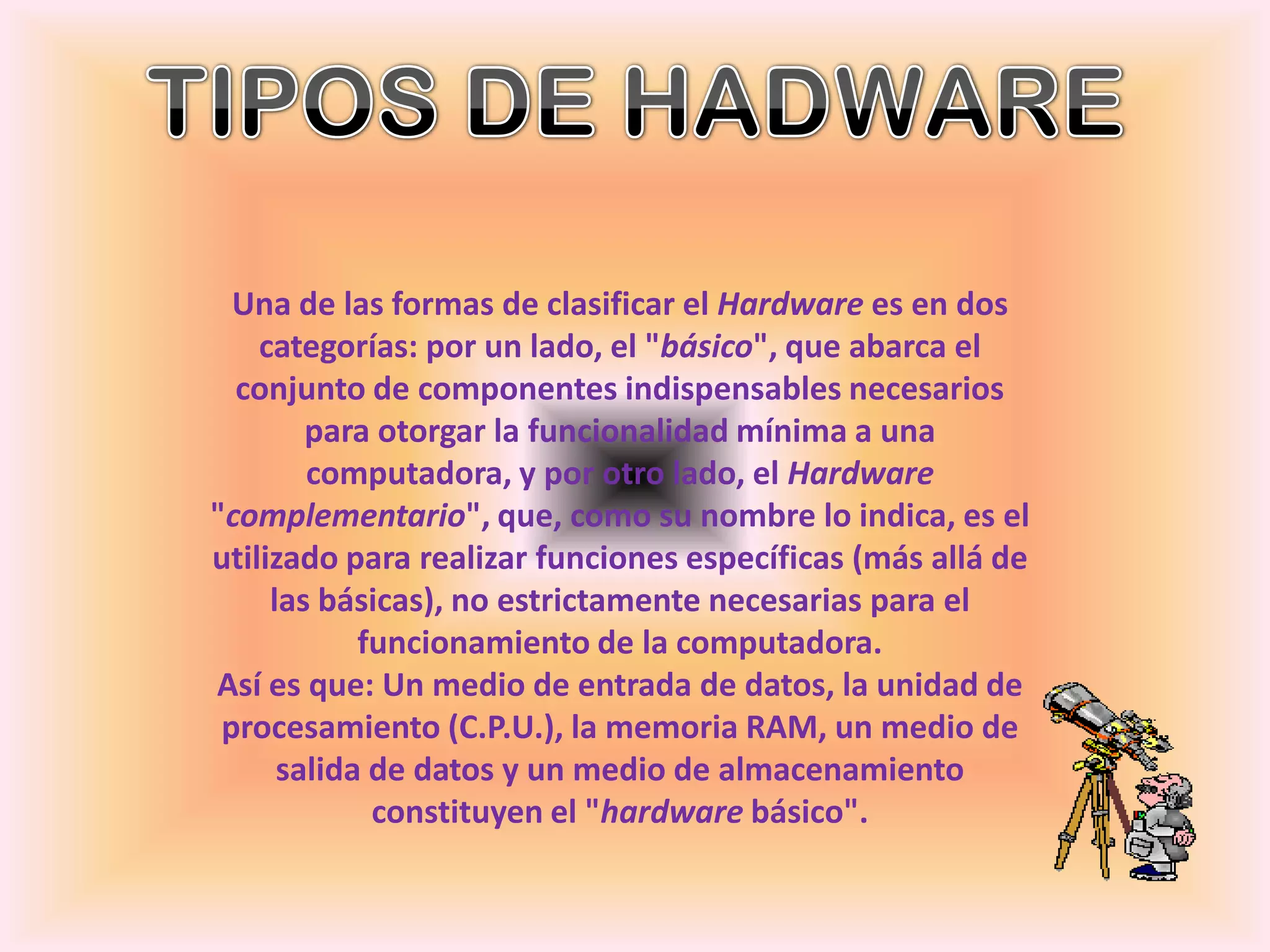 TIPOS DE HADWARE Una de las formas de clasificar el Hardware es en dos categorías: por un lado, el "básico", que abarca el conjunto de componentes indispensables necesarios para otorgar la funcionalidad mínima a una computadora, y por otro lado, el Hardware "complementario", que, como su nombre lo indica, es el utilizado para realizar funciones específicas (más allá de las básicas), no estrictamente necesarias para el funcionamiento de la computadora.Así es que: Un medio de entrada de datos, la unidad de procesamiento (C.P.U.), la memoria RAM, un medio de salida de datos y un medio de almacenamiento constituyen el "hardware básico".