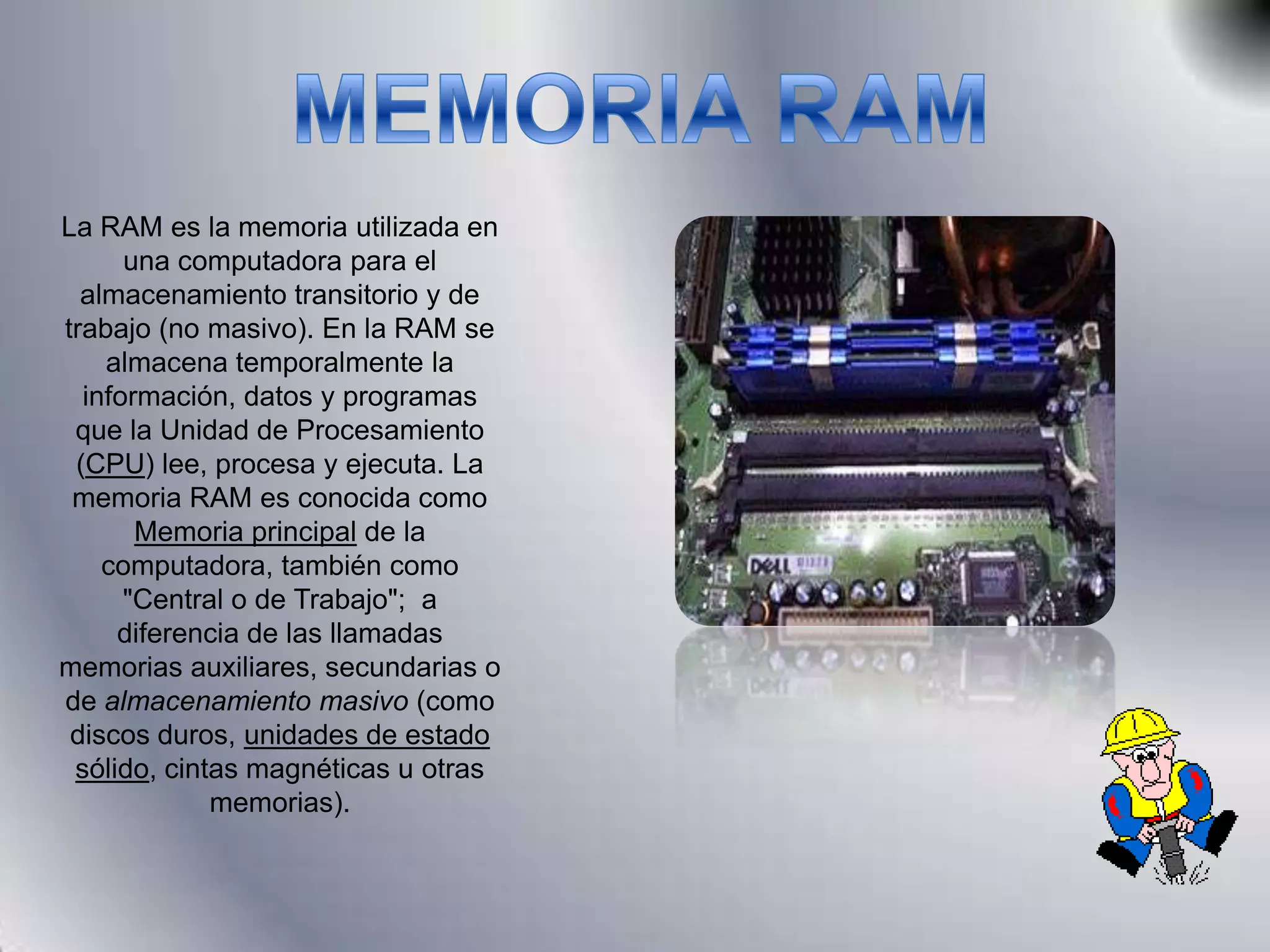 MEMORIA RAMLa RAM es la memoria utilizada en una computadora para el almacenamiento transitorio y de trabajo (no masivo). En la RAM se almacena temporalmente la información, datos y programas que la Unidad de Procesamiento (CPU) lee, procesa y ejecuta. La memoria RAM es conocida como Memoria principal de la computadora, también como "Central o de Trabajo"; a diferencia de las llamadas memorias auxiliares, secundarias o de almacenamiento masivo (como discos duros, unidades de estado sólido, cintas magnéticas u otras memorias).