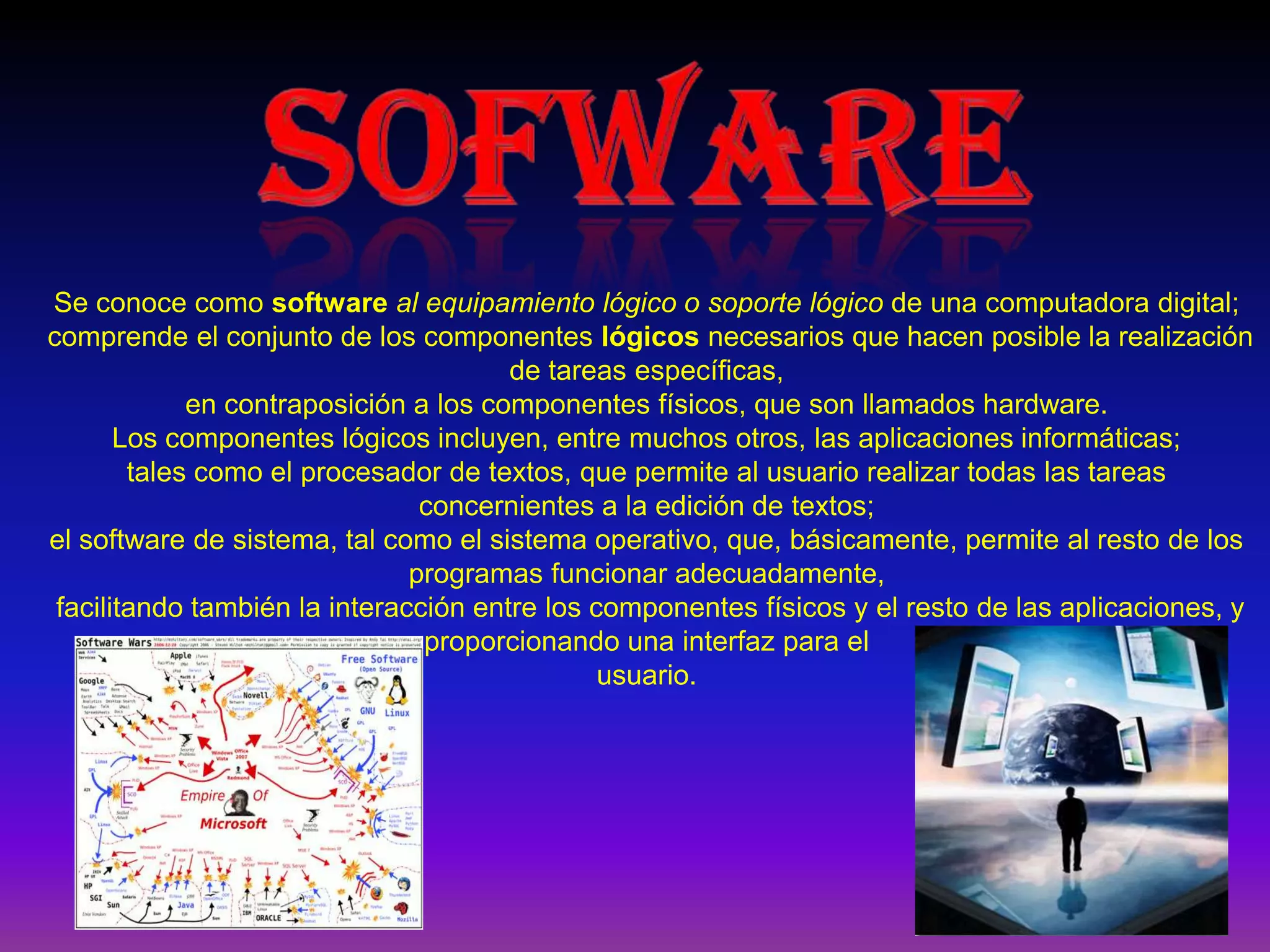 SOFWARESe conoce como softwareal equipamiento lógico o soporte lógico de una computadora digital; comprende el conjunto de los componentes lógicos necesarios que hacen posible la realización de tareas específicas, en contraposición a los componentes físicos, que son llamados hardware.Los componentes lógicos incluyen, entre muchos otros, las aplicaciones informáticas; tales como el procesador de textos, que permite al usuario realizar todas las tareas concernientes a la edición de textos; el software de sistema, tal como el sistema operativo, que, básicamente, permite al resto de los programas funcionar adecuadamente, facilitando también la interacción entre los componentes físicos y el resto de las aplicaciones, y proporcionando una interfaz para el usuario.