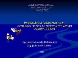 UNIVERSIDAD NACIONAL “PEDRO RUIZ GALLO “LAMBAYEQUE INFORMÁTICA EDUCATIVA EN EL DESARROLLO DE LAS DIFERENTES ÁREAS CURRICULARES Ing. Javier Mimbela Colmenares Mg. Julia Leva Ramos 2011 