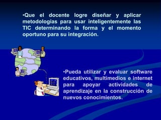 Para aplicar las  TIC en la educación, se requiere:Que el docente asuma una actitud favorable y conozca  el uso  de los diferentes recursos informáticos y la forma de integrarlos en sus actividades de aprendizaje