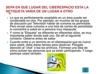    Lo que es perfectamente aceptable en un área puede ser
    condenable en otra. Por ejemplo, en muchos de los grupos
    de discusión por Televisión hablar de rumores es permisible.
    Pero enviar esos rumores a una lista de correo de periodistas
    lo convertirá a usted en a persona muy impopular.
   Y como la “Etiqueta” es diferente en diferentes sitios, es muy
    importante saber donde está uno. De allí el siguiente
    corolario: Observe antes de saltar.
   Cuando entre a un dominio en el ciberespacio que es nuevo
    para usted, debe darse tiempo para observar. Póngale
    atención al “chat” o lea los archivos. Fórmese una idea de
    cómo actúan las personas que ya están participando. Y luego
    participe usted también.
 
