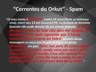 “Correntes do Orkut” - Spam"Oi meu nome é Samara, tenho 14 anos (Teria se estivesse viva), morri aos 13 em Cascavel-PR. Eu andava de bicicleta Quando não pude desviar de um arame farpado. O pior foi que o dono do lote não quis me ajudar, riu bastante mim após agonizar por 2 horas enroscada no arame eu faleci, através dessa mensagem eu peço que façam com que eu possa descançarem paz. Envie isso para 20 comunidades e minha alma estara sendo salva por você e pelos outros 20 que receberão.Caso não repasse essa mensagem vou visitar-lhe hoje a noite, assim vc poderá conhecer o tal arame bem de pertinho."