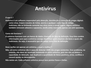 Antivírus O que é ?Antivírus é um software responsável pela detecção, desinfecção e remoção de pragas digitais como vírus, trojans (cavalos de tróia), worms e qualquer outro tipo de código malicioso, não se limitando somente aos vírus como o nome sugere. Alguns antivírus também removem adwares e spywares, tarefa antes reservada apenas aos anti-spywares.Como ele funciona ?O antivírus funciona com um banco de dados chamado de lista de definição. Essa lista contém informações para que o antivírus consiga identificar quais arquivos são bons e quais são maliciosos. Ou seja, é necessário que ele esteja nesta lista de definição.Deve confiar em apenas um antivírus, e qual o melhor ?Não, um único antivírus não é capaz de detectar 100% das pragas existentes. Esse problema, no entanto, não deve ser resolvido instalando-se outro antivírus, pois isto não irá dobrar a capacidade de detecção, mas duplicará a quantidade de falsos positivos, erros, conflitos e causará queda no desempenho.Não existe um. Cada software antivírus possui seus pontos fracos e fortes.