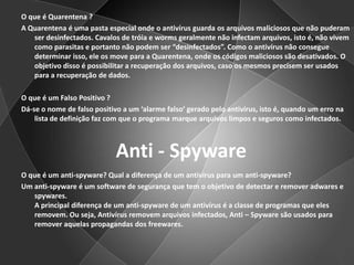 O que é Quarentena ?A Quarentena é uma pasta especial onde o antivírus guarda os arquivos maliciosos que não puderam ser desinfectados. Cavalos de tróia e worms geralmente não infectam arquivos, isto é, não vivem como parasitas e portanto não podem ser “desinfectados”. Como o antivírus não consegue determinar isso, ele os move para a Quarentena, onde os códigos maliciosos são desativados. O objetivo disso é possibilitar a recuperação dos arquivos, caso os mesmos precisem ser usados para a recuperação de dados.O que é um Falso Positivo ?Dá-se o nome de falso positivo a um ‘alarme falso’ gerado pelo antivírus, isto é, quando um erro na lista de definição faz com que o programa marque arquivos limpos e seguros como infectados.O que é um anti-spyware? Qual a diferença de um antivírus para um anti-spyware?Um anti-spyware é um software de segurança que tem o objetivo de detectar e remover adwares e spywares.A principal diferença de um anti-spyware de um antivírus é a classe de programas que eles removem. Ou seja, Antivírus removem arquivos infectados, Anti – Spyware são usados para remover aquelas propagandas dos freewares.Anti - Spyware