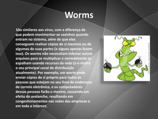 Worms       São similares aos vírus, com a diferença de que podem movimentar-se sozinhos quando entram no sistema, além de que eles conseguem realizar cópias de si mesmos ou de algumas de suas partes (e alguns apenas fazem isso). Os worms não necessitam infectar outros arquivos para se multiplicar e normalmente se espalham usando recursos da rede (o e-mail é o seu principal canal de distribuição atualmente). Por exemplo, um worm pode enviar cópias de si próprio para todas as pessoas que estejam no seu livro de endereços de correio eletrônico, e os computadores dessas pessoas farão o mesmo, causando um efeito de avalanche, resultando em congestionamentos nas redes das empresas e em toda a Internet.