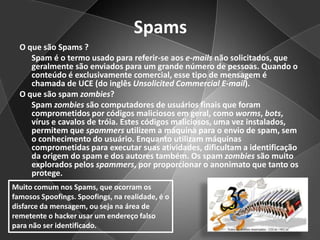 SpamsO que são Spams ?      Spam é o termo usado para referir-se aos e-mails não solicitados, que geralmente são enviados para um grande número de pessoas. Quando o conteúdo é exclusivamente comercial, esse tipo de mensagem é chamada de UCE (do inglês UnsolicitedCommercialE-mail).O que são spam zombies?      Spam zombies são computadores de usuários finais que foram comprometidos por códigos maliciosos em geral, como worms, bots, vírus e cavalos de tróia. Estes códigos maliciosos, uma vez instalados, permitem que spammers utilizem a máquina para o envio de spam, sem o conhecimento do usuário. Enquanto utilizam máquinas comprometidas para executar suas atividades, dificultam a identificação da origem do spam e dos autores também. Os spam zombies são muito explorados pelos spammers, por proporcionar o anonimato que tanto os protege.Muito comum nos Spams, que ocorram os famosos Spoofings. Spoofings, na realidade, é o disfarce da mensagem, ou seja na área de remetente o hacker usar um endereço falso para não ser identificado.