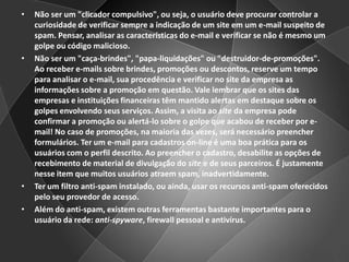 Não ser um "clicador compulsivo", ou seja, o usuário deve procurar controlar a curiosidade de verificar sempre a indicação de um site em um e-mail suspeito de spam. Pensar, analisar as características do e-mail e verificar se não é mesmo um golpe ou código malicioso.Não ser um "caça-brindes", "papa-liquidações" ou "destruidor-de-promoções". Ao receber e-mails sobre brindes, promoções ou descontos, reserve um tempo para analisar o e-mail, sua procedência e verificar no site da empresa as informações sobre a promoção em questão. Vale lembrar que os sites das empresas e instituições financeiras têm mantido alertas em destaque sobre os golpes envolvendo seus serviços. Assim, a visita ao site da empresa pode confirmar a promoção ou alertá-lo sobre o golpe que acabou de receber por e-mail! No caso de promoções, na maioria das vezes, será necessário preencher formulários. Ter um e-mail para cadastros on-line é uma boa prática para os usuários com o perfil descrito. Ao preencher o cadastro, desabilite as opções de recebimento de material de divulgação do site e de seus parceiros. É justamente nesse item que muitos usuários atraem spam, inadvertidamente.Ter um filtro anti-spam instalado, ou ainda, usar os recursos anti-spam oferecidos pelo seu provedor de acesso. Além do anti-spam, existem outras ferramentas bastante importantes para o usuário da rede: anti-spyware, firewall pessoal e antivírus.