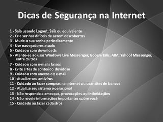 Dicas de Segurança na Internet1 - Saia usando Logout, Sair ou equivalente2 - Crie senhas difíceis de serem descobertas3 - Mude a sua senha periodicamente4 - Use navegadores atuais5 - Cuidado com downloads6 - Atente-se ao usar Windows Live Messenger, Google Talk, AIM, Yahoo! Messenger, entre outros7 - Cuidado com e-mails falsos8 - Evite sites de conteúdo duvidoso9 - Cuidado com anexos de e-mail10 - Atualize seu antivírus11 - Cuidado ao fazer compras na internet ou usar sites de bancos12 - Atualize seu sistema operacional13 - Não responda a ameaças, provocações ou intimidações14 - Não revele informações importantes sobre você15 - Cuidado ao fazer cadastros