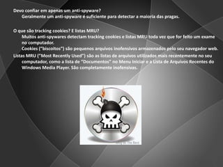 Devo confiar em apenas um anti-spyware?Geralmente um anti-spyware é suficiente para detectar a maioria das pragas.O que são trackingcookies? E listas MRU?Muitos anti-spywares detectam trackingcookies e listas MRU toda vez que for feito um exame no computador.Cookies (”biscoitos”) são pequenos arquivos inofensivos armazenados pelo seu navegador web.Listas MRU (”MostRecentlyUsed”) são as listas de arquivos utilizados mais recentemente no seu computador, como a lista de “Documentos” no Menu Iniciar e a Lista de Arquivos Recentes do Windows Media Player. São completamente inofensivas.