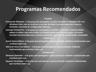Programas RecomendadosFirewallFirewall do Windows – é de graça (em português) e já vêm instalado no Windows XP e no Windows Vista, mas só monitora a entrada de dados (recomendado para usuários iniciantes, necessita de configurações básicas).Comodo Firewall Pro – é de graça (em português) e monitora a entrada e saída de dados, obteve a melhor nota entre todos os firewalls existentes, inclusive pagos, em testes recentes (recomendado para usuários avançados, necessita de configurações avançadas).AntivírusAvast! Home Edition– é de graça (em português) e possui proteção residente multicamadas que monitora todo o pc.AVG Anti-VirusFreeEdition – é de graça (em português) e possui proteção residente multicamadas que monitora todo o pc.AntispywareWindows Defender – é de graça (em português) e possui proteção residente multicamadas que monitora todo o pc.Spyware Terminator – é de graça (em português) e possui proteção residente multicamadas que monitora todo o pc.