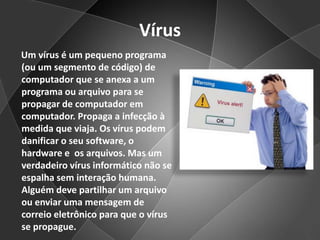 Vírus      Um vírus é um pequeno programa (ou um segmento de código) de computador que se anexa a um programa ou arquivo para se propagar de computador em computador. Propaga a infecção à medida que viaja. Os vírus podem danificar o seu software, o hardware e  os arquivos. Mas um verdadeiro vírus informático não se espalha sem interação humana. Alguém deve partilhar um arquivo ou enviar uma mensagem de correio eletrônico para que o vírus se propague.