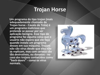 TrojanHorse     Um programa do tipo trojan (mais adequadamente chamado de Trojanhorse - Cavalo de Tróia) é um programa malicioso que pretende se passar por ser aplicação benigna. Esse tipo de programa faz alguma coisa que o usuário não espera que ele faça quando instala um programa desses em sua máquina. Trojans não são vírus desde que eles não se replicam, mas com certeza são tão destrutivos, ou danosos - no caso dos trojans conhecidos como "back-doors" - como os vírus normais. 