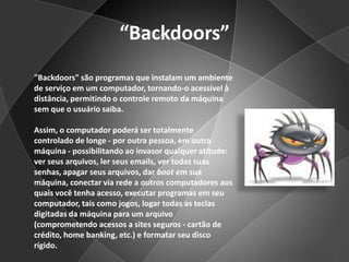 “Backdoors”"Backdoors" são programas que instalam um ambiente de serviço em um computador, tornando-o acessível à distância, permitindo o controle remoto da máquina sem que o usuário saiba.Assim, o computador poderá ser totalmente controlado de longe - por outra pessoa, em outra máquina - possibilitando ao invasor qualquer atitude: ver seus arquivos, ler seus emails, ver todas suas senhas, apagar seus arquivos, dar boot em sua máquina, conectar via rede a outros computadores aos quais você tenha acesso, executar programas em seu computador, tais como jogos, logar todas as teclas digitadas da máquina para um arquivo (comprometendo acessos a sites seguros - cartão de crédito, home banking, etc.) e formatar seu disco rígido.