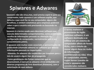 Spiwares e Adwares      Spywares não são vírus,mas, você precisa copiá-lo para seu computador, todo spyware é um software espião, que detecta o que você faz no seu computador, alguns são benéficos, e emitem estatísticas para empresas poderem saber o que o usuário está precisando ou buscando na internet.      Spyware é o termo usado para descrever software que executa determinados comportamentos, como publicidade, recolha de informações pessoais ou alteração da configuração do computador, normalmente sem o seu consentimento prévio.      O spyware está muitas vezes associado a apresentações de publicidade (chamado adware) ou software que detecta informações pessoais ou importantes.Adwares: Os adwares são conhecidos por trazerem para a tela do usuário algum tipo de propaganda.        Como geralmente são firmas comerciais que os desenvolvem, é comum os adwares virem embutidos em diversos programas de livre download (freeware), com a autorização de seus autores.O termo malware é proveniente do inglês malicious software; é um software destinado a se infiltrar em um sistema de computador alheio de forma ilícita, com o intuito de causar algum dano ou roubo de informações (confidenciais ou não). Vírus de computador, worms, trojanhorses (cavalos de troia) e spywares são considerados malware.
