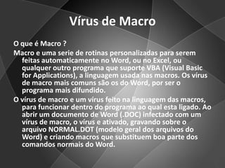 Vírus de MacroO que é Macro ?Macro e uma serie de rotinas personalizadas para serem feitas automaticamente no Word, ou no Excel, ou qualquer outro programa que suporte VBA (Visual Basic for Applications), a linguagem usada nas macros. Os vírus de macro mais comuns são os do Word, por ser o programa mais difundido. O vírus de macro e um vírus feito na linguagem das macros, para funcionar dentro do programa ao qual esta ligado. Ao abrir um documento de Word (.DOC) infectado com um vírus de macro, o vírus e ativado, gravando sobre o arquivo NORMAL.DOT (modelo geral dos arquivos do Word) e criando macros que substituem boa parte dos comandos normais do Word.