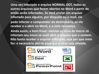      Uma vez infectado o arquivo NORMAL.DOT, todos os outros arquivos que forem abertos no Word a partir de então serão infectados. Se você enviar um arquivo infectado para alguém, por disquete ou e-mail, ele     pode infectar o computador do destinatário, se ele receber e o abrir no Word, e o ciclo recomeça.     Ainda assim, e bom frisar: mesmo os vírus de macro só infectam seu micro se você abrir o arquivo que o contem. Não basta receber o arquivo infectado, seja por que meio for: e necessário abri-lo para que o vírus seja ativado.