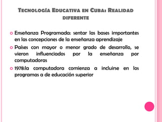 Tecnología Educativa en Cuba: Realidad diferenteEnseñanza Programada: sentar las bases importantes en las concepciones de la enseñanza aprendizajePaíses con mayor o menor grado de desarrollo, se vieron influenciados por la enseñanza por computadoras1978:la computadora comienza a incluirse en los programas a de educación superior