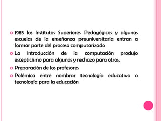1985 los Institutos Superiores Pedagógicos y algunas escuelas de la enseñanza preuniversitaria entran a formar parte del proceso computarizadoLa introducción de la computación produjo escepticismo para algunos y rechazo para otros.Preparación de los profesoresPolémica entre nombrar tecnología educativa o tecnología para la educación