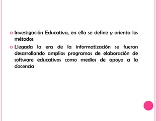 Investigación Educativa, en ella se define y orienta los métodosLlegada la era de la informatización se fueron desarrollando amplios programas de elaboración de software educativos como medios de apoyo a la docencia