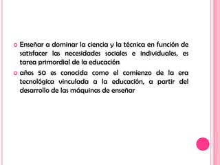 Enseñar a dominar la ciencia y la técnica en función de satisfacer las necesidades sociales e individuales, es tarea primordial de la educaciónaños 50 es conocida como el comienzo de la era tecnológica vinculada a la educación, a partir del desarrollo de las máquinas de enseñar