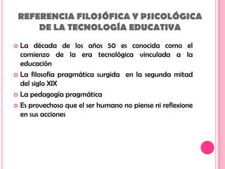 REFERENCIA FILOSÓFICA Y PSICOLÓGICA DE LA TECNOLOGÍA EDUCATIVALa década de los años 50 es conocida como el comienzo de la era tecnológica vinculada a la educaciónLa filosofía pragmática surgida en la segunda mitad del siglo XIXLa pedagogía pragmáticaEs provechoso que el ser humano no piense ni reflexione en sus acciones