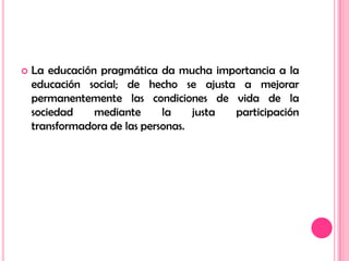 La educación pragmática da mucha importancia a la educación social; de hecho se ajusta a mejorar permanentemente las condiciones de vida de la sociedad mediante la justa participación transformadora de las personas.