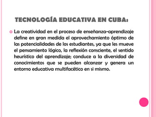 TECNOLOGÍA EDUCATIVA EN CUBA: La creatividad en el proceso de enseñanza-aprendizaje define en gran medida el aprovechamiento óptimo de las potencialidades de los estudiantes, ya que les mueve el pensamiento lógico, la reflexión consciente, el sentido heurístico del aprendizaje; conduce a la diversidad de conocimientos que se pueden alcanzar y genera un entorno educativa multifacético en si mismo. 