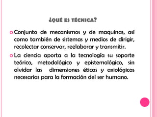  ¿qué es técnica?Conjunto de mecanismos y de maquinas, así como también de sistemas y medios de dirigir, recolectar conservar, reelaborar y transmitir.La ciencia aporta a la tecnología su soporte teórico, metodológico y epistemológico, sin olvidar las  dimensiones éticas y axiológicas necesarias para la formación del ser humano.