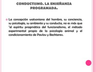 CONDUCTISMO. LA ENSEÑANZAPROGRAMADA.La concepción watsoniana del hombre, su conciencia, su psicología, su ambiente y su conducta, no es más que "el espíritu pragmático del funcionalismo, el método experimental propio de la psicología animal y el condicionamiento de Pavlovy Bechterev.