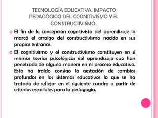 TECNOLOGÍA EDUCATIVA. IMPACTOPEDAGÓGICO DEL COGNITIVISMO Y ELCONSTRUCTIVISMO.El fin de la concepción cognitivista del aprendizaje lo marcó el arraigo del constructivismo nacido en sus propias entrañas.El cognitivismo y el constructivismo constituyen en si mismas teorías psicológicas del aprendizaje que han penetrado de alguna manera en el proceso educativo. Esto ha traído consigo la gestación de cambios profundos en los sistemas educativos lo que se ha tratado de reflejar en el siguiente cuadro a partir de criterios esenciales para la pedagogía.