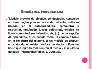 Enseñanza programada"Modelo provisto de objetivos conductuales, contenido en forma lógica y en secuencia de unidades, métodos basados en el autoaprendizaje, (preguntas y respuestas, simulación, juegos didácticos), empleo de libros, computadoras, televisión, etc, (…). La concepción de aprendizaje es entendida como un cambio estable en la conducta del alumno, es un modelo de ensayo-error donde el sujeto produce conductas diferentes hasta que logra la conexión con el medio y el resultado deseado" (Hernández Rabell, L. 2006:38). 
