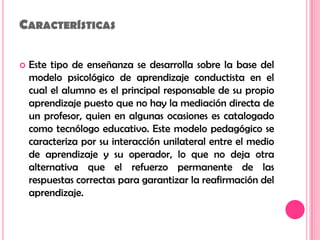 CaracterísticasEste tipo de enseñanza se desarrolla sobre la base del modelo psicológico de aprendizaje conductista en el cual el alumno es el principal responsable de su propio aprendizaje puesto que no hay la mediación directa de un profesor, quien en algunas ocasiones es catalogado como tecnólogo educativo. Este modelo pedagógico se caracteriza por su interacción unilateral entre el medio de aprendizaje y su operador, lo que no deja otra alternativa que el refuerzo permanente de las respuestas correctas para garantizar la reafirmación del aprendizaje. 