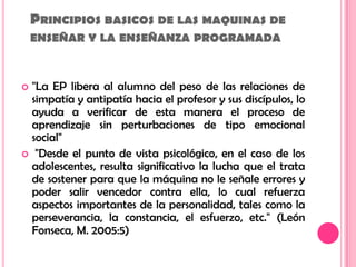 Principios basicos de las maquinas de enseñar y la enseñanza programada"La EP libera al alumno del peso de las relaciones de simpatía y antipatía hacia el profesor y sus discípulos, lo ayuda a verificar de esta manera el proceso de aprendizaje sin perturbaciones de tipo emocional social" "Desde el punto de vista psicológico, en el caso de los adolescentes, resulta significativo la lucha que el trata de sostener para que la máquina no le señale errores y poder salir vencedor contra ella, lo cual refuerza aspectos importantes de la personalidad, tales como la perseverancia, la constancia, el esfuerzo, etc." (León Fonseca, M. 2005:5) 