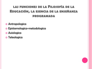 las funciones de la Filosofía de la Educación, la esencia de la enseñanza programada AntropologicaEpistemologica-metodologicaAxiologicaTeleologica